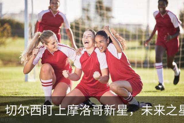 切尔西盯上摩洛哥新星，未来之星的转会大戏即将上演！